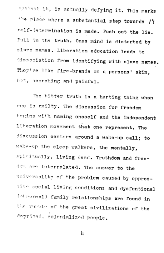 nst ik, s actually defying it. This marks ‘*he rloce where a substantial step towards /Y ce1f-Jetermination is made. Push out the 1lie. 311 in the truth. Ones mind is disturbed by alave names. Liberation education leads to lizsnziation from identifying with slave names.  Ther’re 1like fire-brands on a persons’ skin,  ot scorehing and painful.  The bitter truth is a hurting thing when ~ne i1 Fuilty. The discussion for freedom tering with naming oneself and the independent 1lireration movement that one represent. The  Afscussion centers around a wake-up call; to  =-up the sleep walkers, the mentally,  1iving dend. Truthdom and froe-  are interrelated. The anawer to the  wiiversality of the problem caused by oppres-  o seeial 1ivirg conditicns and dysfuntional ("’rormal) family relationships are found in  © ruttle of the great civilizations of the  Anprized, colenialized poople.  L 